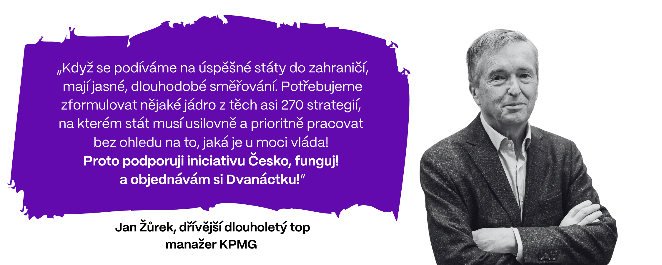„Když se podíváme na úspěšné státy do zahraničí, mají jasné, dlouhodobé směřování. Potřebujeme zformulovat nějaké jádro z těch asi 270 strategií,  na kterém stát musí usilovně a prioritně pracovat  bez ohledu na to, jaká je u moci vláda!  Proto podporuji iniciativu Česko, funguj! a objednávám si Dvanáctku!,” prohlašuje Jan Žůrek, dřívější dlouholetý top manažer KPMG. 